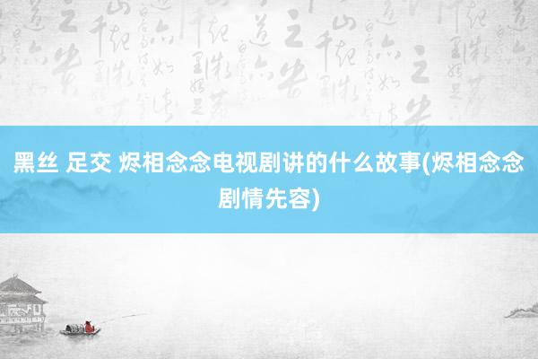 黑丝 足交 烬相念念电视剧讲的什么故事(烬相念念剧情先容)