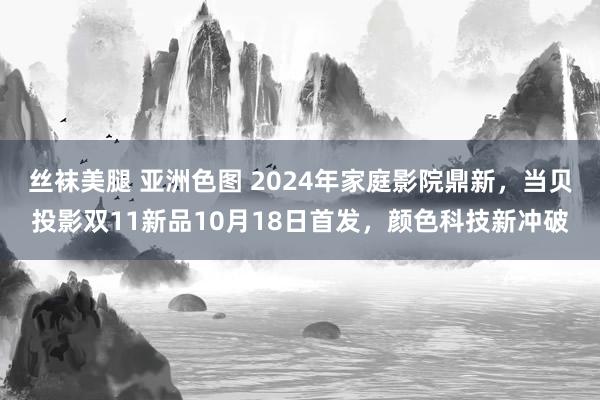 丝袜美腿 亚洲色图 2024年家庭影院鼎新，当贝投影双11新品10月18日首发，颜色科技新冲破