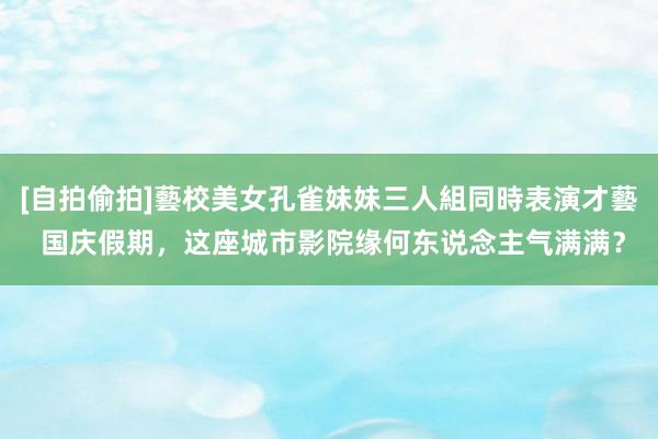 [自拍偷拍]藝校美女孔雀妹妹三人組同時表演才藝 国庆假期，这座城市影院缘何东说念主气满满？