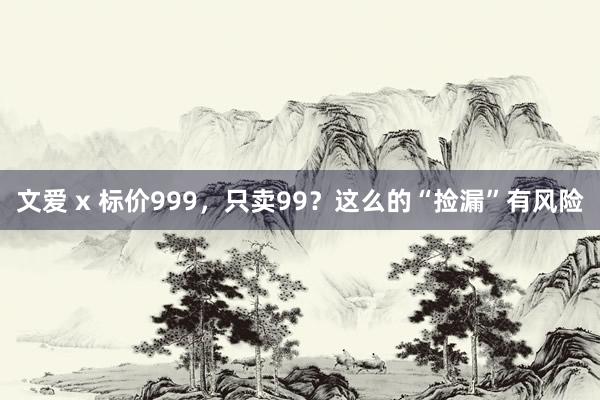 文爱 x 标价999，只卖99？这么的“捡漏”有风险