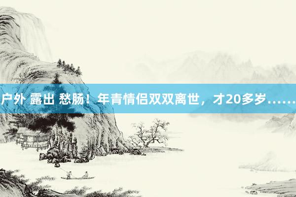 户外 露出 愁肠！年青情侣双双离世，才20多岁……