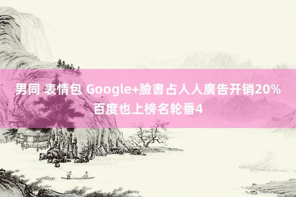 男同 表情包 Google+臉書占人人廣告开销20%　百度也上榜名轮番4