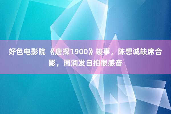 好色电影院 《唐探1900》竣事，陈想诚缺席合影，周润发自拍很感奋