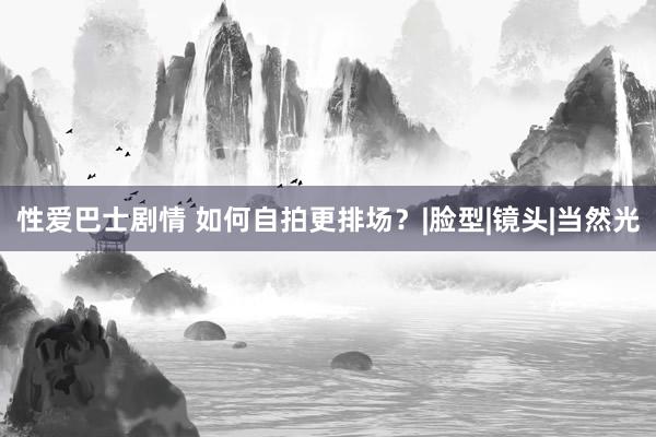 性爱巴士剧情 如何自拍更排场？|脸型|镜头|当然光