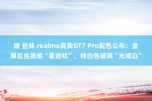 绫 丝袜 realme真我GT7 Pro配色公布：金属拉丝质感“星迹钛”、纯白色玻璃“光域白”