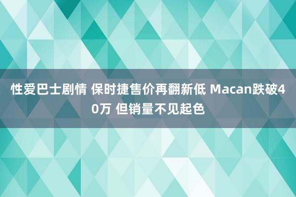 性爱巴士剧情 保时捷售价再翻新低 Macan跌破40万 但销量不见起色