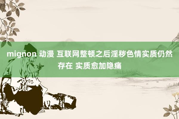 mignon 动漫 互联网整顿之后淫秽色情实质仍然存在 实质愈加隐痛