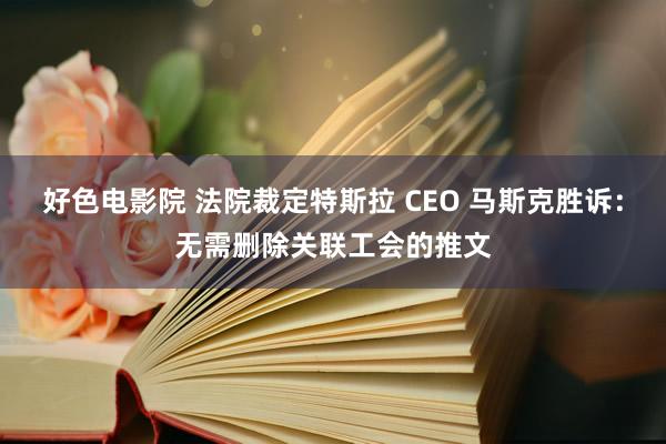 好色电影院 法院裁定特斯拉 CEO 马斯克胜诉：无需删除关联工会的推文