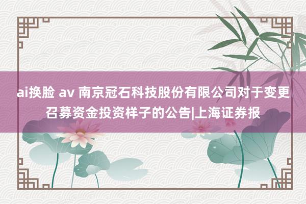 ai换脸 av 南京冠石科技股份有限公司对于变更召募资金投资样子的公告|上海证券报