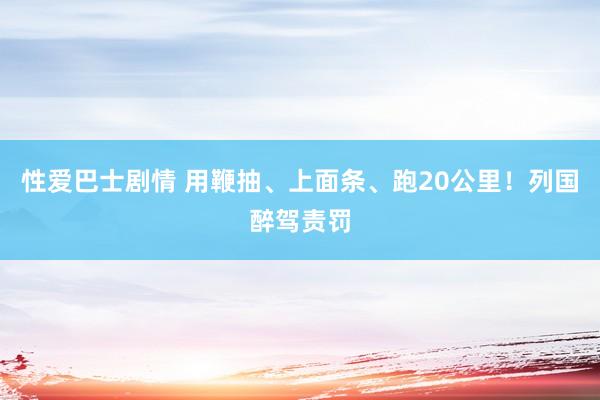 性爱巴士剧情 用鞭抽、上面条、跑20公里！列国醉驾责罚