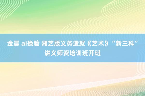 金晨 ai换脸 湘艺版义务造就《艺术》“新三科”讲义师资培训班开班