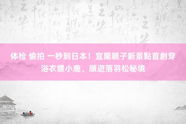 体检 偷拍 一秒到日本！宜蘭親子新景點　首創穿浴衣餵小鹿、順遊落羽松秘境