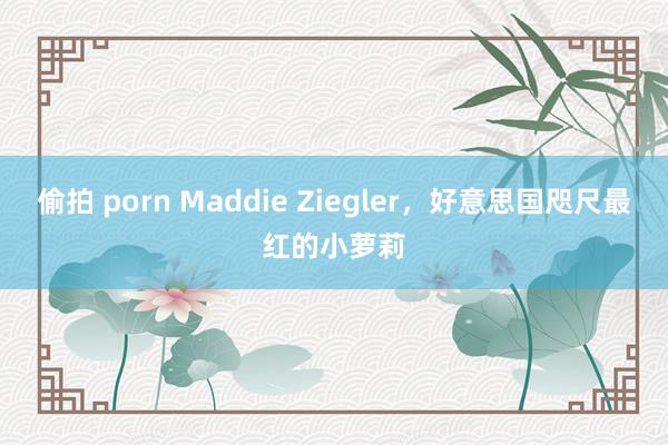 偷拍 porn Maddie Ziegler，好意思国咫尺最红的小萝莉