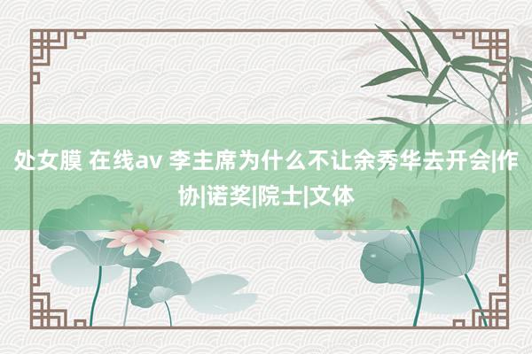 处女膜 在线av 李主席为什么不让余秀华去开会|作协|诺奖|院士|文体