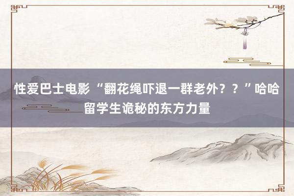 性爱巴士电影 “翻花绳吓退一群老外？？”哈哈留学生诡秘的东方力量