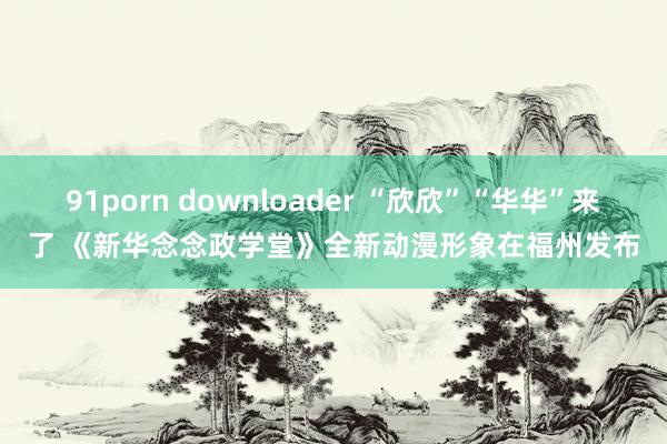 91porn downloader “欣欣”“华华”来了 《新华念念政学堂》全新动漫形象在福州发布