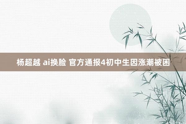 杨超越 ai换脸 官方通报4初中生因涨潮被困