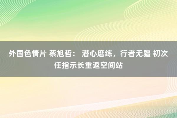 外国色情片 蔡旭哲： 潜心磨练，行者无疆 初次任指示长重返空间站