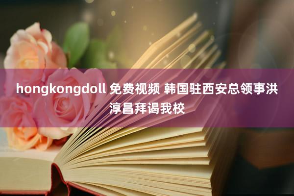 hongkongdoll 免费视频 韩国驻西安总领事洪淳昌拜谒我校