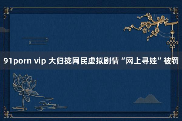 91porn vip 大归拢网民虚拟剧情“网上寻娃”被罚