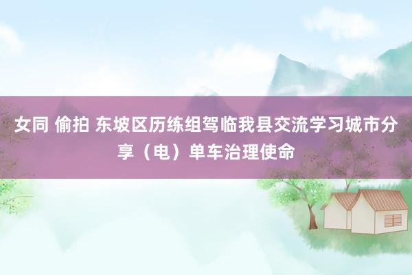 女同 偷拍 东坡区历练组驾临我县交流学习城市分享（电）单车治理使命