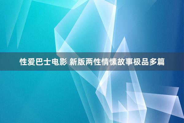 性爱巴士电影 新版两性情愫故事极品多篇