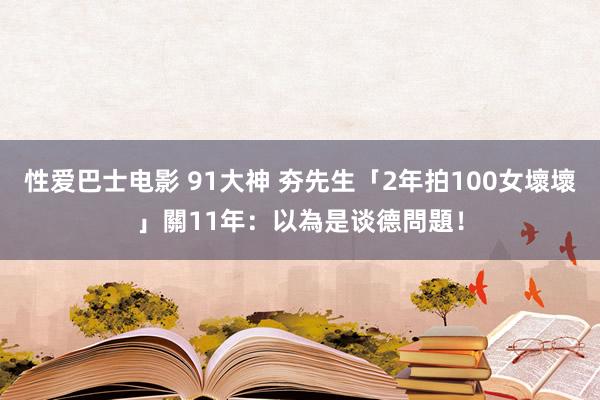 性爱巴士电影 91大神 夯先生「2年拍100女壞壞」關11年：以為是谈德問題！