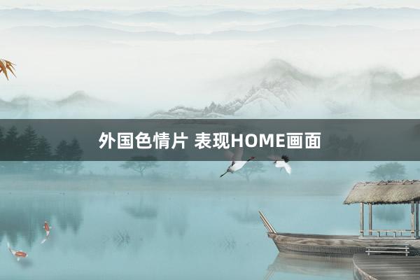 外国色情片 表现HOME画面