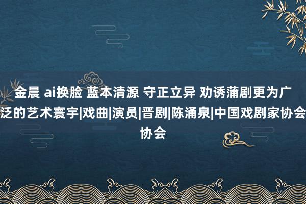 金晨 ai换脸 蓝本清源 守正立异 劝诱蒲剧更为广泛的艺术寰宇|戏曲|演员|晋剧|陈涌泉|中国戏剧家协会