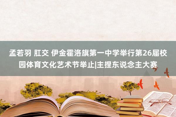 孟若羽 肛交 伊金霍洛旗第一中学举行第26届校园体育文化艺术节举止|主捏东说念主大赛