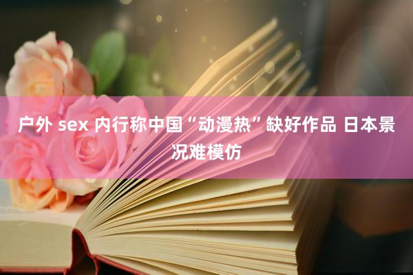 户外 sex 内行称中国“动漫热”缺好作品 日本景况难模仿