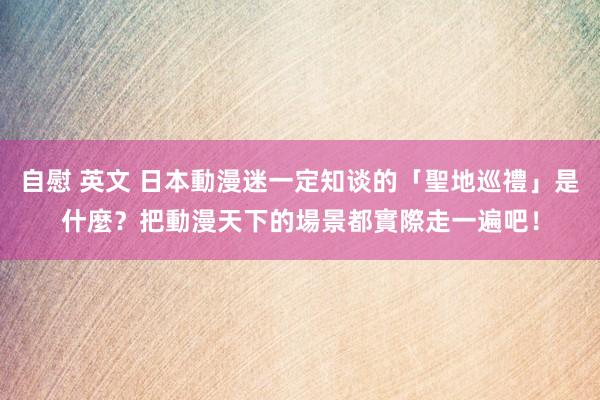 自慰 英文 日本動漫迷一定知谈的「聖地巡禮」是什麼？把動漫天下的場景都實際走一遍吧！