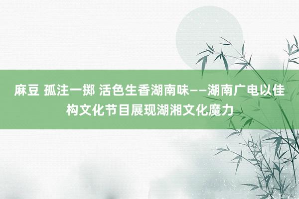 麻豆 孤注一掷 活色生香湖南味——湖南广电以佳构文化节目展现湖湘文化魔力