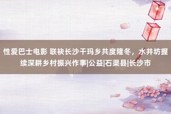 性爱巴士电影 联袂长沙干玛乡共度隆冬，水井坊握续深耕乡村振兴作事|公益|石渠县|长沙市