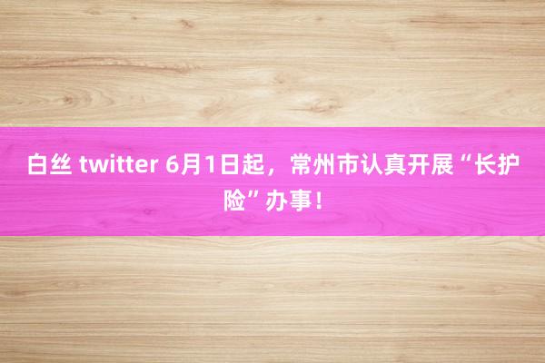 白丝 twitter 6月1日起，常州市认真开展“长护险”办事！