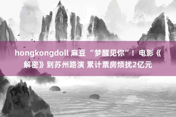 hongkongdoll 麻豆 “梦醒见你”！电影《解密》到苏州路演 累计票房烦扰2亿元