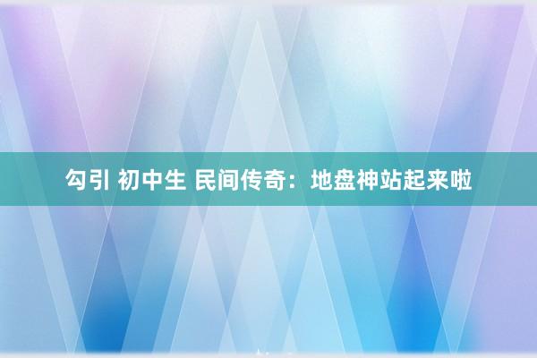 勾引 初中生 民间传奇：地盘神站起来啦