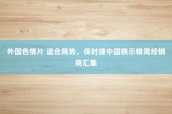 外国色情片 适合局势，保时捷中国晓示精简经销商汇集