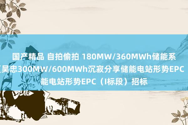 国产精品 自拍偷拍 180MW/360MWh储能系统采购！宁夏吴忠300MW/600MWh沉寂分享储能电站形势EPC（I标段）招标