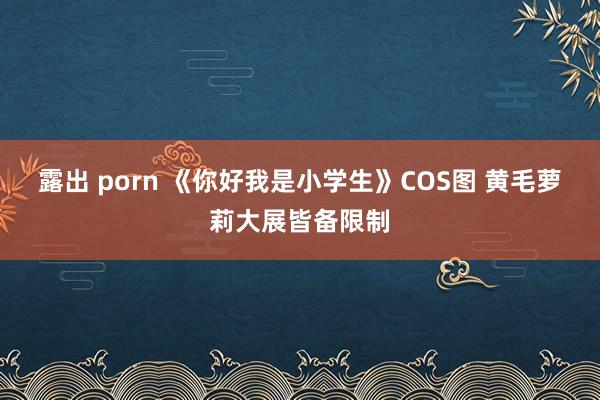 露出 porn 《你好我是小学生》COS图 黄毛萝莉大展皆备限制