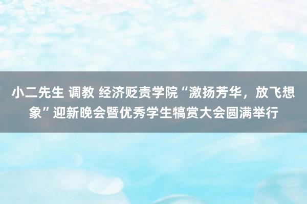 小二先生 调教 经济贬责学院“激扬芳华，放飞想象”迎新晚会暨优秀学生犒赏大会圆满举行