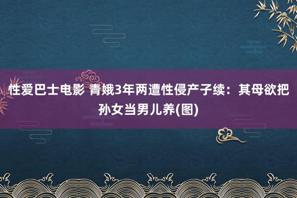 性爱巴士电影 青娥3年两遭性侵产子续：其母欲把孙女当男儿养(图)