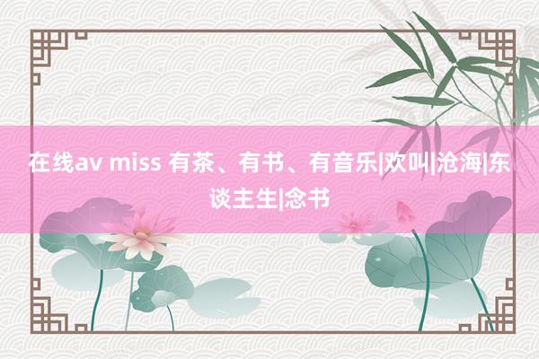 在线av miss 有茶、有书、有音乐|欢叫|沧海|东谈主生|念书