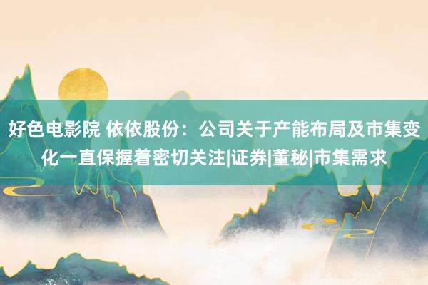 好色电影院 依依股份：公司关于产能布局及市集变化一直保握着密切关注|证券|董秘|市集需求