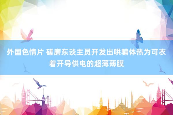 外国色情片 磋磨东谈主员开发出哄骗体热为可衣着开导供电的超薄薄膜