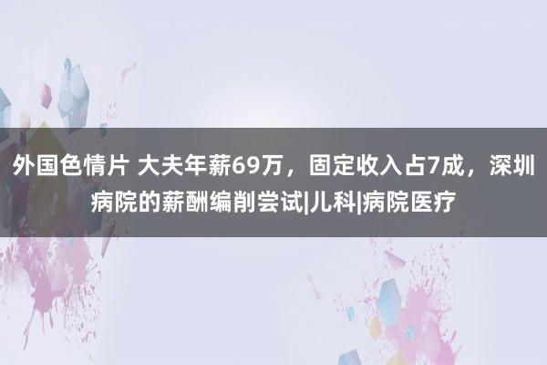 外国色情片 大夫年薪69万，固定收入占7成，深圳病院的薪酬编削尝试|儿科|病院医疗