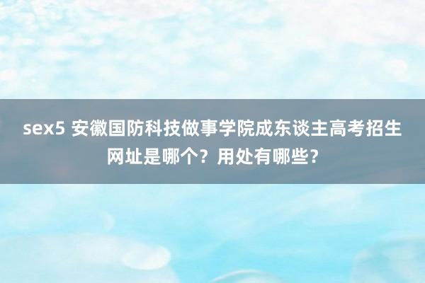 sex5 安徽国防科技做事学院成东谈主高考招生网址是哪个？用处有哪些？