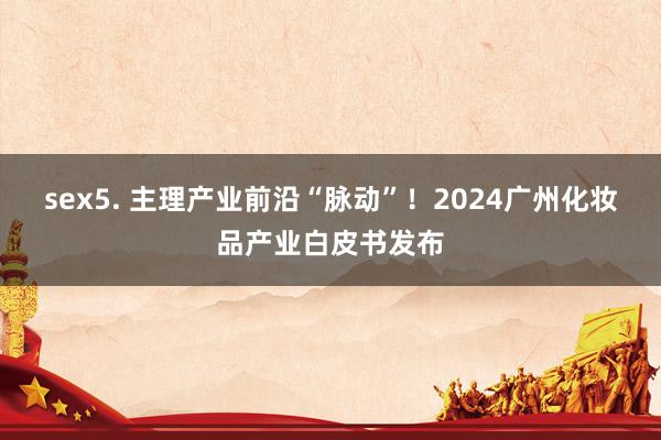 sex5. 主理产业前沿“脉动”！2024广州化妆品产业白皮书发布