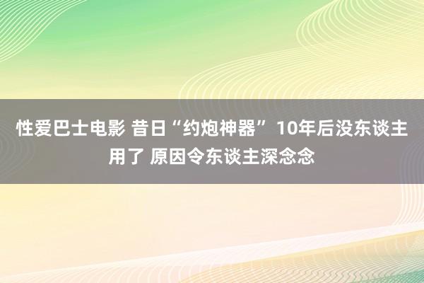 性爱巴士电影 昔日“约炮神器” 10年后没东谈主用了 原因令东谈主深念念